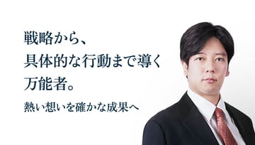 戦略から、具体的な行動まで導く万能者。熱い想いを確かな成果へ