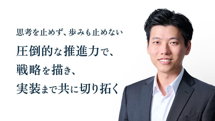 思考を止めず、歩みも止めない 圧倒的な推進力で、 戦略を描き、 実装まで共に切り拓く