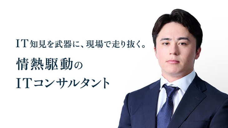 IT知見を武器に、現場で走り抜く。
情熱駆動の
ITコンサルタント