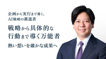 企画から実行まで導く、
AI戦略の推進者
戦略から具体的な
行動まで導く万能者
熱い想いを確かな成果へ