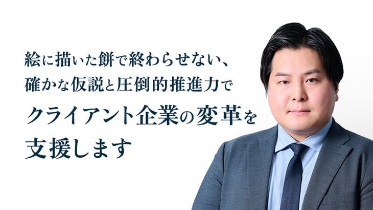 絵に描いた餅で終わらせない、
確かな仮説と圧倒的推進力で
クライアント企業の変革を
支援します