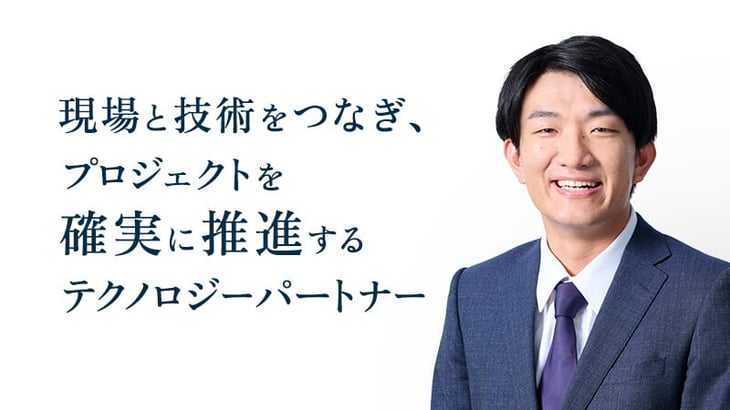 現場と技術をつなぎ、
プロジェクトを
確実に推進する
テクノロジーパートナー