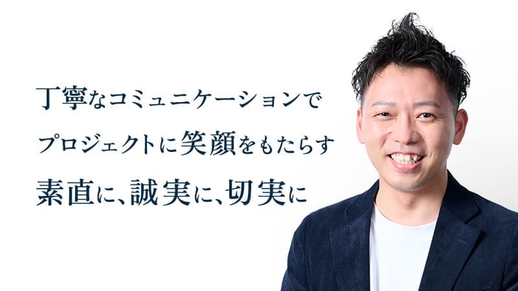 丁寧なコミュニケーションで
プロジェクトに笑顔をもたらす
素直に、誠実に、切実に