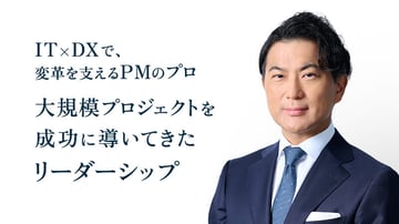 IT×DXで、
変革を支えるPMのプロ
大規模プロジェクトを
成功に導いてきた
リーダーシップ