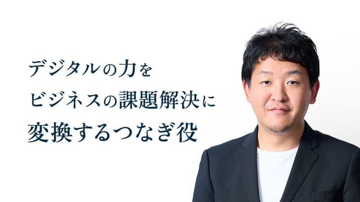 デジタルの力を
ビジネスの課題解決に
変換するつなぎ役