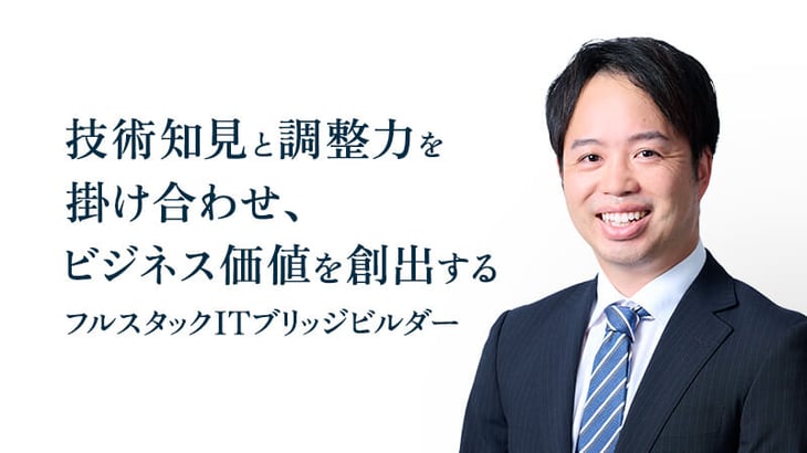 技術知見と調整力を
掛け合わせ、
ビジネス価値を創出する
フルスタックITブリッジビルダー