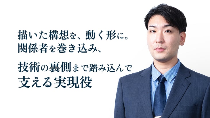 描いた構想を、動く形に。
関係者を巻き込み、
技術の裏側まで踏み込んで
支える実現役