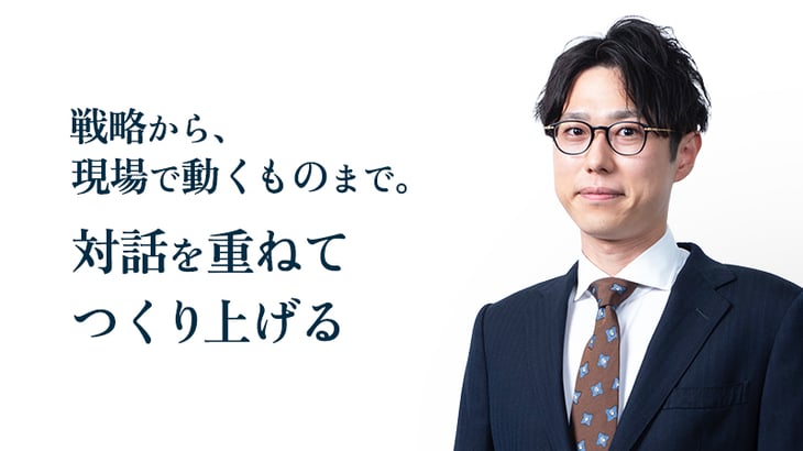 戦略から、
現場で動くものまで。
対話を重ねてつくり上げる